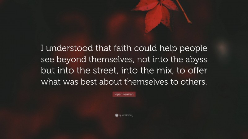 Piper Kerman Quote: “I understood that faith could help people see beyond themselves, not into the abyss but into the street, into the mix, to offer what was best about themselves to others.”