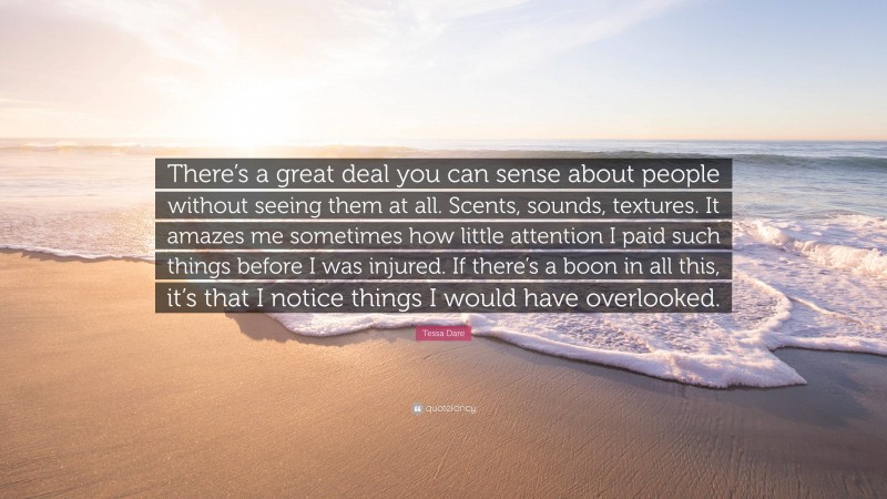 Tessa Dare Quote: “There’s a great deal you can sense about people without seeing them at all. Scents, sounds, textures. It amazes me sometimes how little attention I paid such things before I was injured. If there’s a boon in all this, it’s that I notice things I would have overlooked.”