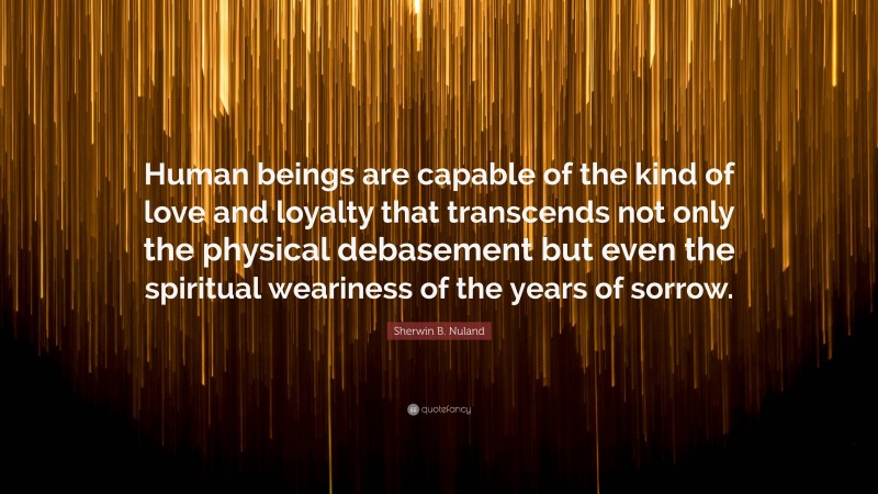 Sherwin B. Nuland Quote: “Human beings are capable of the kind of love and loyalty that transcends not only the physical debasement but even the spiritual weariness of the years of sorrow.”