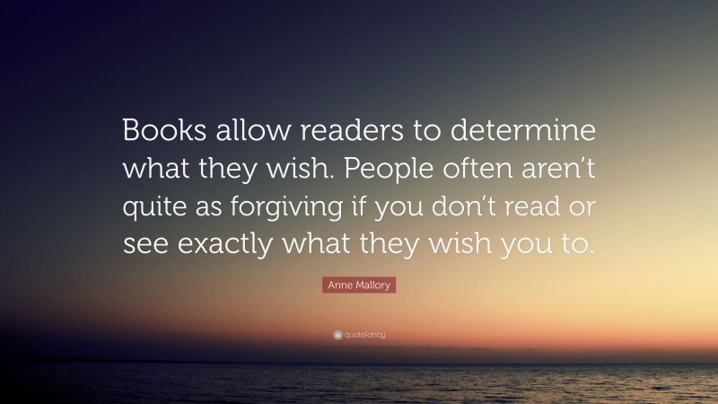 Anne Mallory Quote: “Books allow readers to determine what they wish. People often aren’t quite as forgiving if you don’t read or see exactly what they wish you to.”