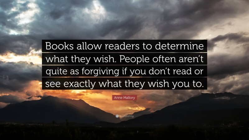 Anne Mallory Quote: “Books allow readers to determine what they wish. People often aren’t quite as forgiving if you don’t read or see exactly what they wish you to.”