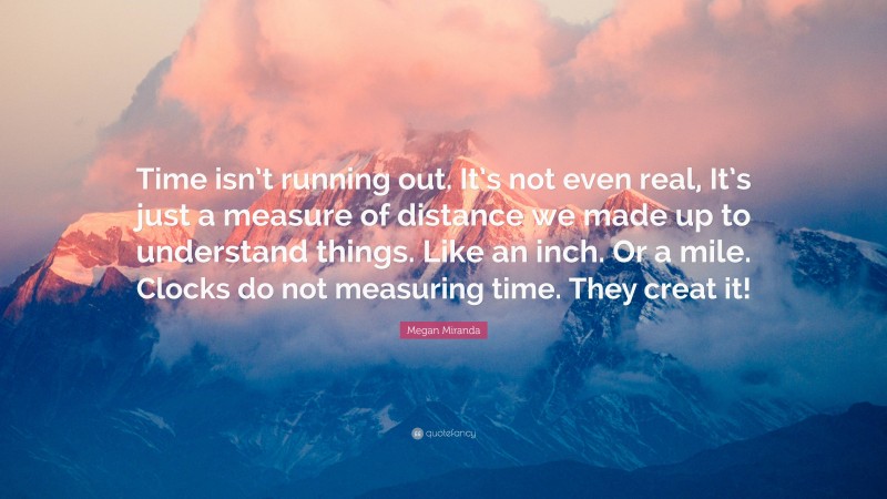 Megan Miranda Quote: “Time isn’t running out. It’s not even real, It’s just a measure of distance we made up to understand things. Like an inch. Or a mile. Clocks do not measuring time. They creat it!”