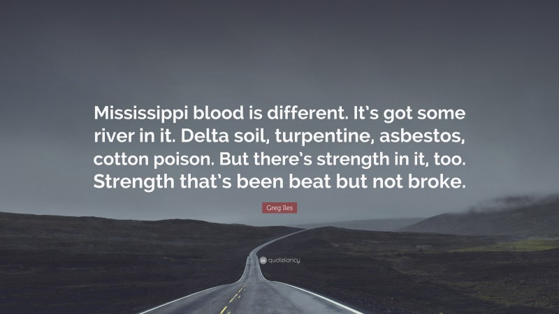 Greg Iles Quote: “Mississippi blood is different. It’s got some river in it. Delta soil, turpentine, asbestos, cotton poison. But there’s strength in it, too. Strength that’s been beat but not broke.”