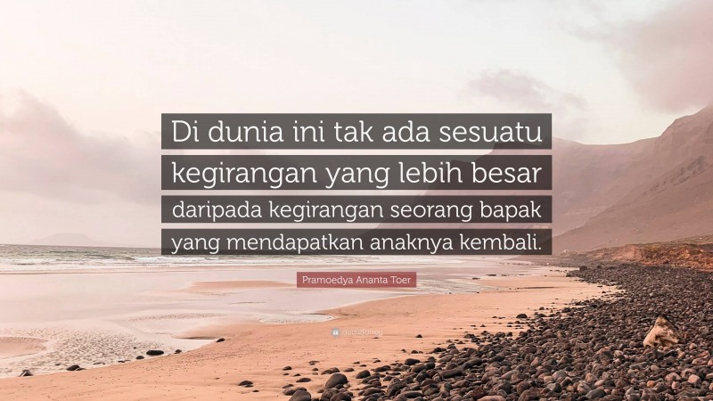 Pramoedya Ananta Toer Quote: “Di dunia ini tak ada sesuatu kegirangan yang lebih besar daripada kegirangan seorang bapak yang mendapatkan anaknya kembali.”