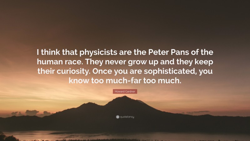 Howard Gardner Quote: “I think that physicists are the Peter Pans of the human race. They never grow up and they keep their curiosity. Once you are sophisticated, you know too much-far too much.”