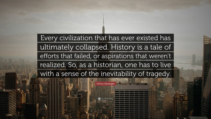 Henry Kissinger Quote: “Every civilization that has ever existed has ultimately collapsed. History is a tale of efforts that failed, or aspirations that weren’t realized. So, as a historian, one has to live with a sense of the inevitability of tragedy.”