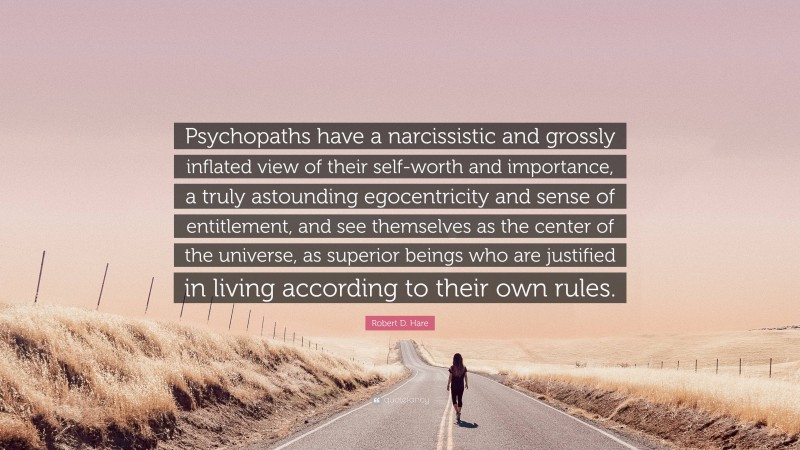 Robert D. Hare Quote: “Psychopaths have a narcissistic and grossly inflated view of their self-worth and importance, a truly astounding egocentricity and sense of entitlement, and see themselves as the center of the universe, as superior beings who are justified in living according to their own rules.”