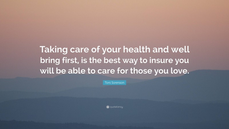 Toni Sorenson Quote: “Taking care of your health and well bring first, is the best way to insure you will be able to care for those you love.”