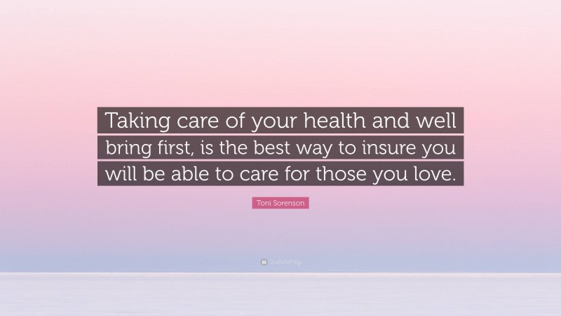 Toni Sorenson Quote: “Taking care of your health and well bring first, is the best way to insure you will be able to care for those you love.”
