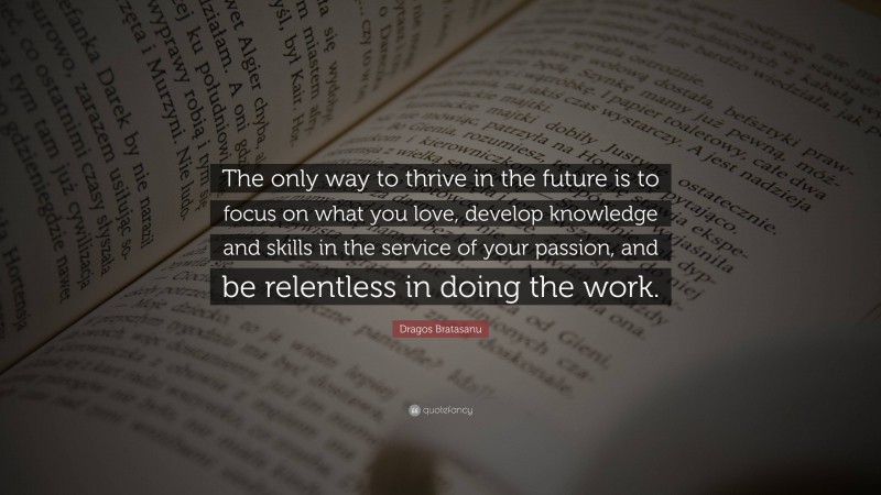 Dragos Bratasanu Quote: “The only way to thrive in the future is to focus on what you love, develop knowledge and skills in the service of your passion, and be relentless in doing the work.”