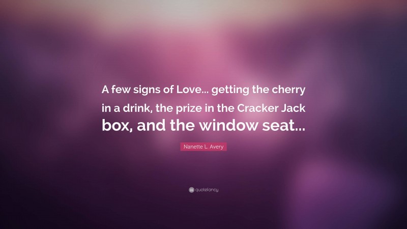 Nanette L. Avery Quote: “A few signs of Love... getting the cherry in a drink, the prize in the Cracker Jack box, and the window seat...”