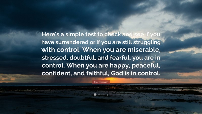 Toni Sorenson Quote: “Here’s a simple test to check and see if you have surrendered or if you are still struggling with control. When you are miserable, stressed, doubtful, and fearful, you are in control. When you are happy, peaceful, confident, and faithful, God is in control.”