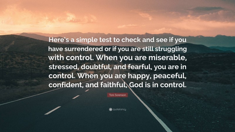 Toni Sorenson Quote: “Here’s a simple test to check and see if you have surrendered or if you are still struggling with control. When you are miserable, stressed, doubtful, and fearful, you are in control. When you are happy, peaceful, confident, and faithful, God is in control.”