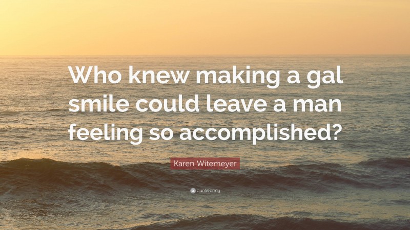 Karen Witemeyer Quote: “Who knew making a gal smile could leave a man feeling so accomplished?”