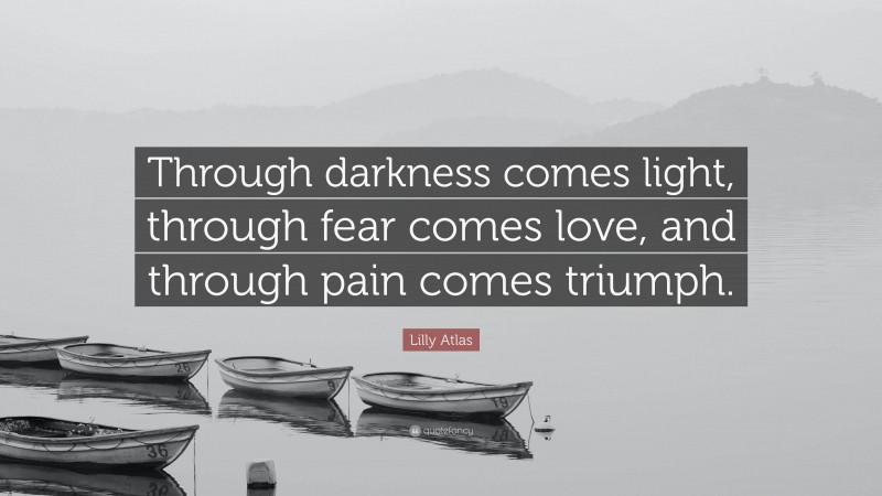 Lilly Atlas Quote: “Through darkness comes light, through fear comes love, and through pain comes triumph.”