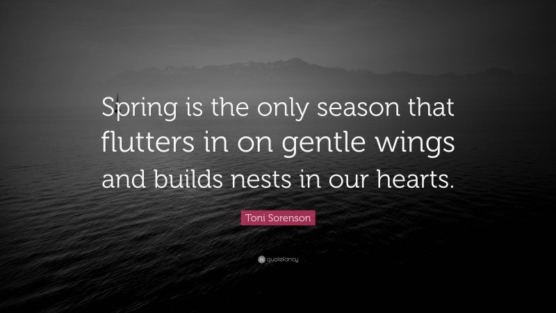 Toni Sorenson Quote: “Spring is the only season that flutters in on gentle wings and builds nests in our hearts.”