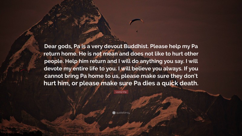 Loung Ung Quote: “Dear gods, Pa is a very devout Buddhist. Please help my Pa return home. He is not mean and does not like to hurt other people. Help him return and I will do anything you say. I will devote my entire life to you. I will believe you always. If you cannot bring Pa home to us, please make sure they don’t hurt him, or please make sure Pa dies a quick death.”