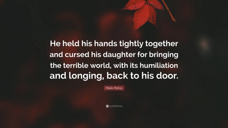 Maile Meloy Quote: “He held his hands tightly together and cursed his daughter for bringing the terrible world, with its humiliation and longing, back to his door.”