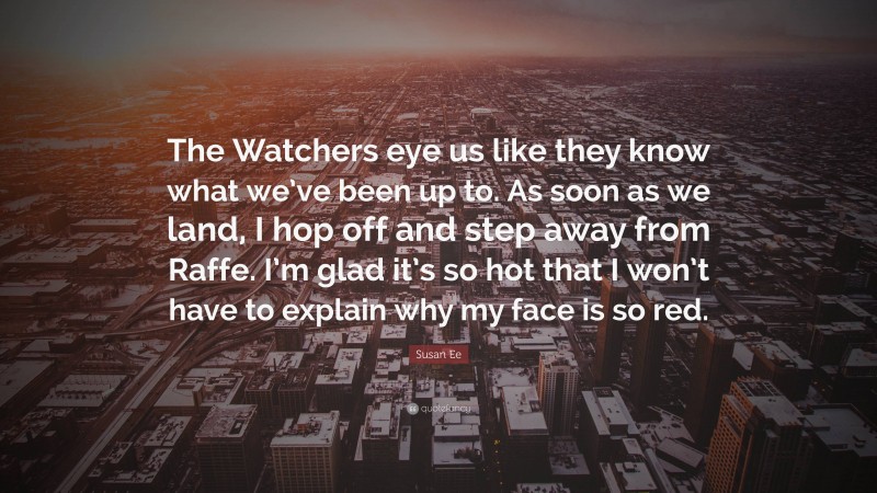 Susan Ee Quote: “The Watchers eye us like they know what we’ve been up to. As soon as we land, I hop off and step away from Raffe. I’m glad it’s so hot that I won’t have to explain why my face is so red.”