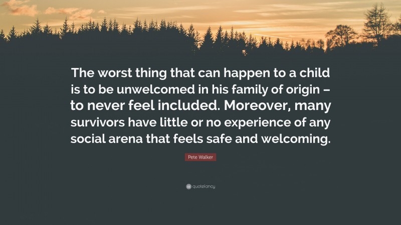 Pete Walker Quote: “The worst thing that can happen to a child is to be unwelcomed in his family of origin – to never feel included. Moreover, many survivors have little or no experience of any social arena that feels safe and welcoming.”