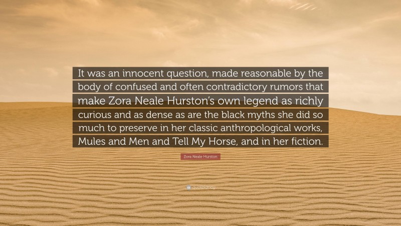 Zora Neale Hurston Quote: “It was an innocent question, made reasonable by the body of confused and often contradictory rumors that make Zora Neale Hurston’s own legend as richly curious and as dense as are the black myths she did so much to preserve in her classic anthropological works, Mules and Men and Tell My Horse, and in her fiction.”