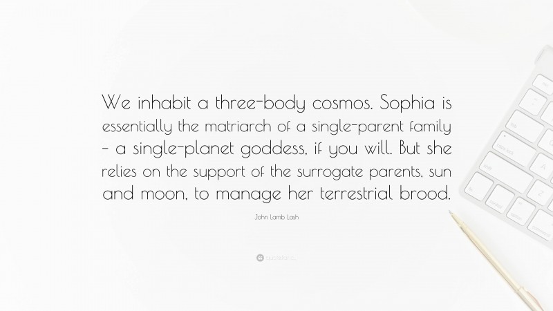 John Lamb Lash Quote: “We inhabit a three-body cosmos. Sophia is essentially the matriarch of a single-parent family – a single-planet goddess, if you will. But she relies on the support of the surrogate parents, sun and moon, to manage her terrestrial brood.”