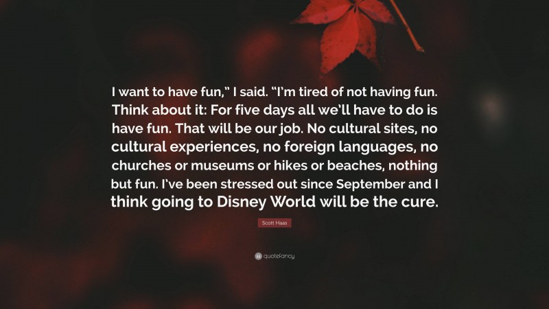 Scott Haas Quote: “I want to have fun,” I said. “I’m tired of not having fun. Think about it: For five days all we’ll have to do is have fun. That will be our job. No cultural sites, no cultural experiences, no foreign languages, no churches or museums or hikes or beaches, nothing but fun. I’ve been stressed out since September and I think going to Disney World will be the cure.”