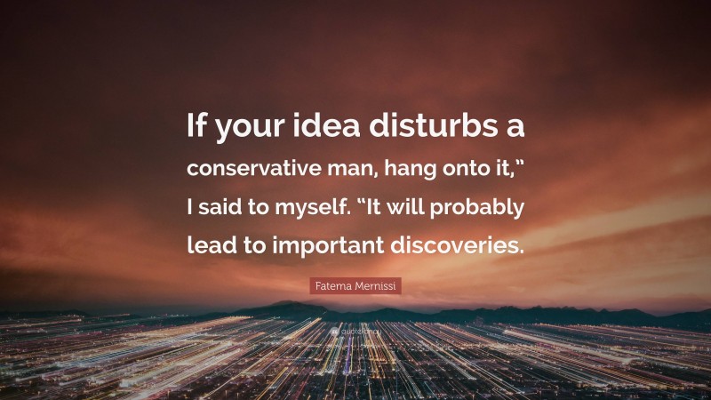 Fatema Mernissi Quote: “If your idea disturbs a conservative man, hang onto it,” I said to myself. “It will probably lead to important discoveries.”