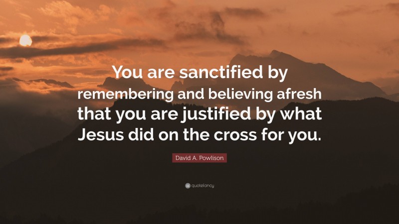 David A. Powlison Quote: “You are sanctified by remembering and believing afresh that you are justified by what Jesus did on the cross for you.”