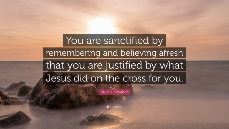 David A. Powlison Quote: “You are sanctified by remembering and believing afresh that you are justified by what Jesus did on the cross for you.”