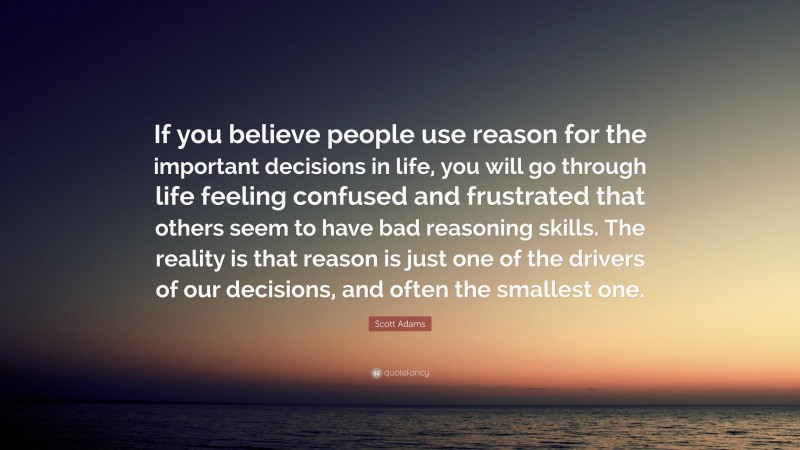 Scott Adams Quote: “If you believe people use reason for the important decisions in life, you will go through life feeling confused and frustrated that others seem to have bad reasoning skills. The reality is that reason is just one of the drivers of our decisions, and often the smallest one.”