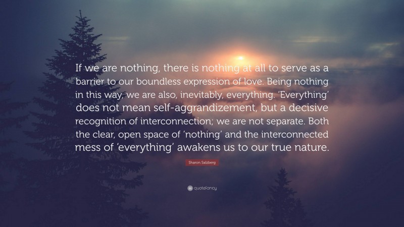 Sharon Salzberg Quote: “If we are nothing, there is nothing at all to serve as a barrier to our boundless expression of love. Being nothing in this way, we are also, inevitably, everything. ‘Everything’ does not mean self-aggrandizement, but a decisive recognition of interconnection; we are not separate. Both the clear, open space of ‘nothing’ and the interconnected mess of ‘everything’ awakens us to our true nature.”