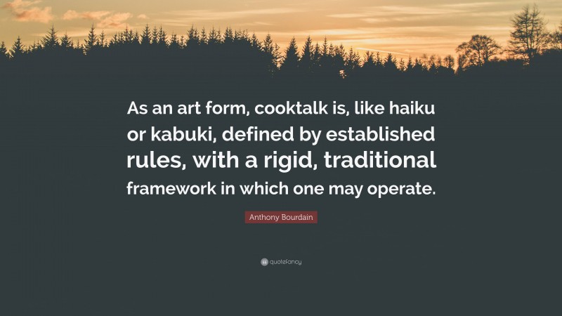 Anthony Bourdain Quote: “As an art form, cooktalk is, like haiku or kabuki, defined by established rules, with a rigid, traditional framework in which one may operate.”