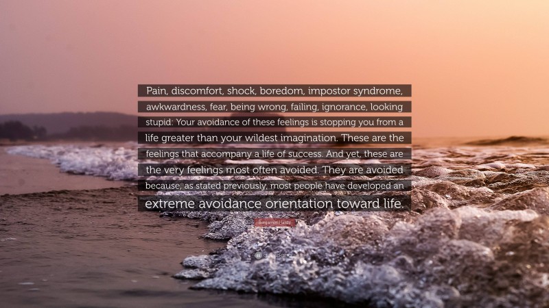 Benjamin Hardy Quote: “Pain, discomfort, shock, boredom, impostor syndrome, awkwardness, fear, being wrong, failing, ignorance, looking stupid: Your avoidance of these feelings is stopping you from a life greater than your wildest imagination. These are the feelings that accompany a life of success. And yet, these are the very feelings most often avoided. They are avoided because, as stated previously, most people have developed an extreme avoidance orientation toward life.”