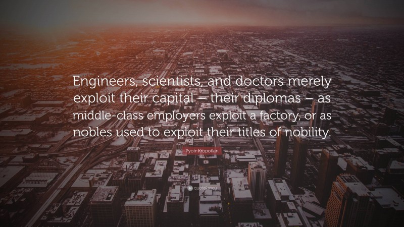 Pyotr Kropotkin Quote: “Engineers, scientists, and doctors merely exploit their capital – their diplomas – as middle-class employers exploit a factory, or as nobles used to exploit their titles of nobility.”