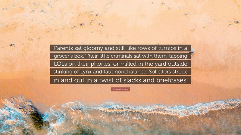 Lisa McInerney Quote: “Parents sat gloomy and still, like rows of turnips in a grocer’s box. Their little criminals sat with them, tapping LOLs on their phones, or milled in the yard outside stinking of Lynx and taut nonchalance. Solicitors strode in and out in a twist of slacks and briefcases.”