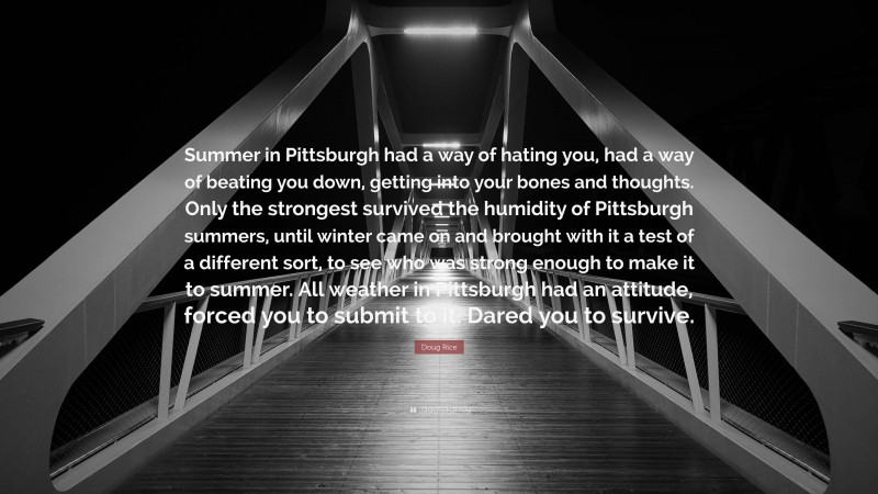 Doug Rice Quote: “Summer in Pittsburgh had a way of hating you, had a way of beating you down, getting into your bones and thoughts. Only the strongest survived the humidity of Pittsburgh summers, until winter came on and brought with it a test of a different sort, to see who was strong enough to make it to summer. All weather in Pittsburgh had an attitude, forced you to submit to it. Dared you to survive.”