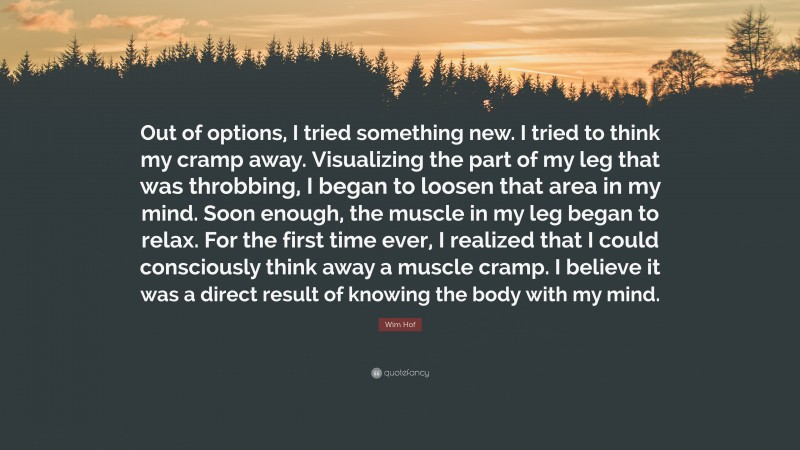Wim Hof Quote: “Out of options, I tried something new. I tried to think my cramp away. Visualizing the part of my leg that was throbbing, I began to loosen that area in my mind. Soon enough, the muscle in my leg began to relax. For the first time ever, I realized that I could consciously think away a muscle cramp. I believe it was a direct result of knowing the body with my mind.”