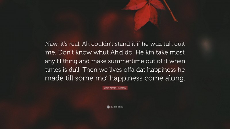 Zora Neale Hurston Quote: “Naw, it’s real. Ah couldn’t stand it if he wuz tuh quit me. Don’t know whut Ah’d do. He kin take most any lil thing and make summertime out of it when times is dull. Then we lives offa dat happiness he made till some mo’ happiness come along.”