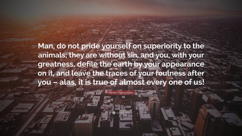 Fyodor Dostoyevsky Quote: “Man, do not pride yourself on superiority to the animals; they are without sin, and you, with your greatness, defile the earth by your appearance on it, and leave the traces of your foulness after you – alas, it is true of almost every one of us!”