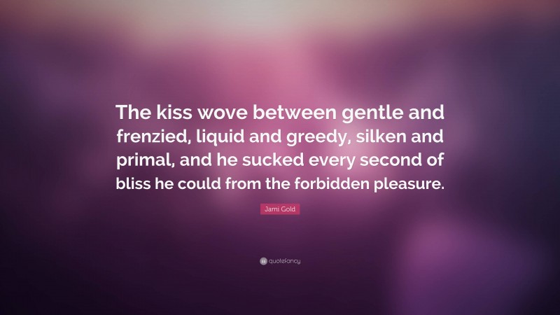 Jami Gold Quote: “The kiss wove between gentle and frenzied, liquid and greedy, silken and primal, and he sucked every second of bliss he could from the forbidden pleasure.”