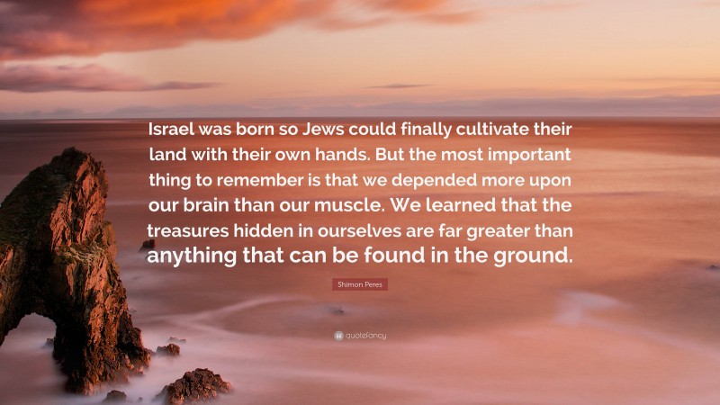 Shimon Peres Quote: “Israel was born so Jews could finally cultivate their land with their own hands. But the most important thing to remember is that we depended more upon our brain than our muscle. We learned that the treasures hidden in ourselves are far greater than anything that can be found in the ground.”