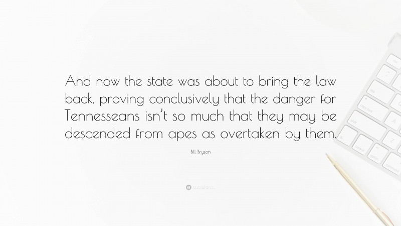 Bill Bryson Quote: “And now the state was about to bring the law back, proving conclusively that the danger for Tennesseans isn’t so much that they may be descended from apes as overtaken by them.”