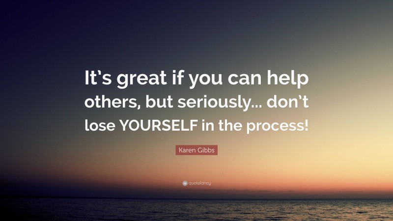 Karen Gibbs Quote: “It’s great if you can help others, but seriously... don’t lose YOURSELF in the process!”
