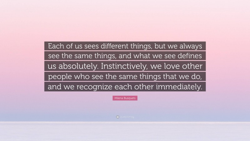 Milena Busquets Quote: “Each of us sees different things, but we always see the same things, and what we see defines us absolutely. Instinctively, we love other people who see the same things that we do, and we recognize each other immediately.”