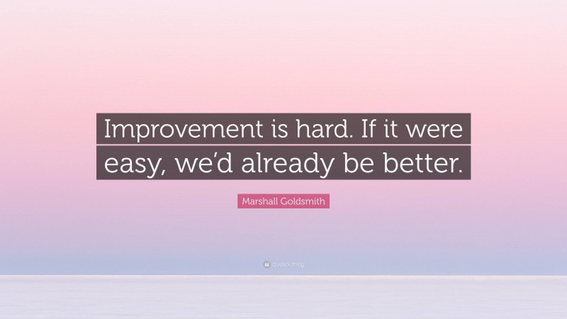 Marshall Goldsmith Quote: “Improvement is hard. If it were easy, we’d already be better.”