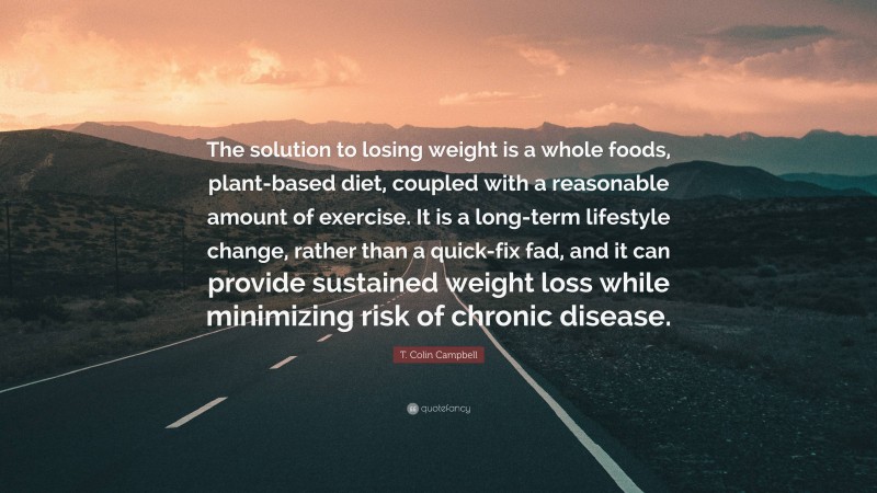 T. Colin Campbell Quote: “The solution to losing weight is a whole foods, plant-based diet, coupled with a reasonable amount of exercise. It is a long-term lifestyle change, rather than a quick-fix fad, and it can provide sustained weight loss while minimizing risk of chronic disease.”