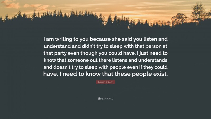 Stephen Chbosky Quote: “I am writing to you because she said you listen and understand and didn’t try to sleep with that person at that party even though you could have. I just need to know that someone out there listens and understands and doesn’t try to sleep with people even if they could have. I need to know that these people exist.”
