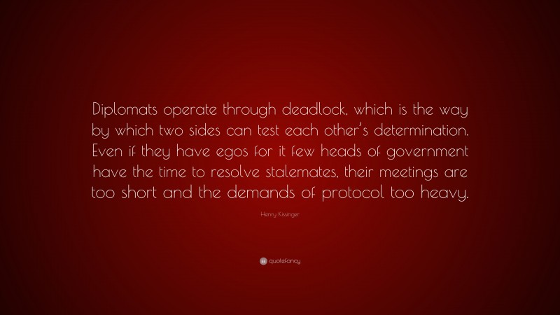 Henry Kissinger Quote: “Diplomats operate through deadlock, which is the way by which two sides can test each other’s determination. Even if they have egos for it few heads of government have the time to resolve stalemates, their meetings are too short and the demands of protocol too heavy.”