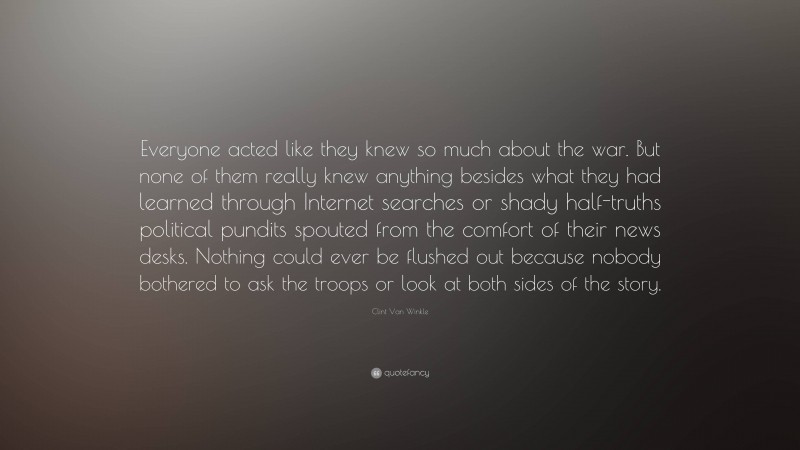 Clint Van Winkle Quote: “Everyone acted like they knew so much about the war. But none of them really knew anything besides what they had learned through Internet searches or shady half-truths political pundits spouted from the comfort of their news desks. Nothing could ever be flushed out because nobody bothered to ask the troops or look at both sides of the story.”